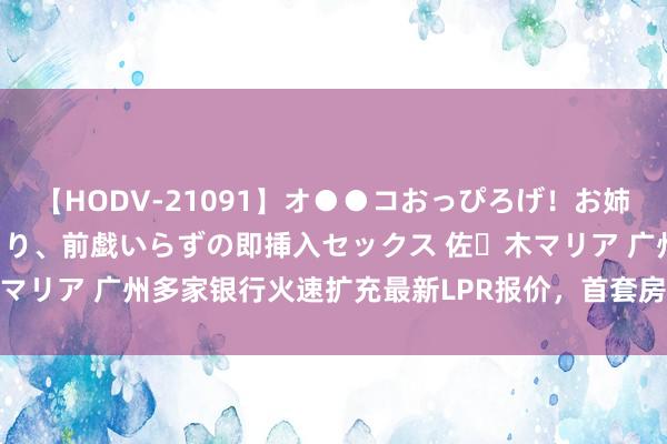 【HODV-21091】オ●●コおっぴろげ！お姉ちゃん 四六時中濡れまくり、前戯いらずの即挿入セックス 佐々木マリア 广州多家银行火速扩充最新LPR报价，首套房利率低至3.1%