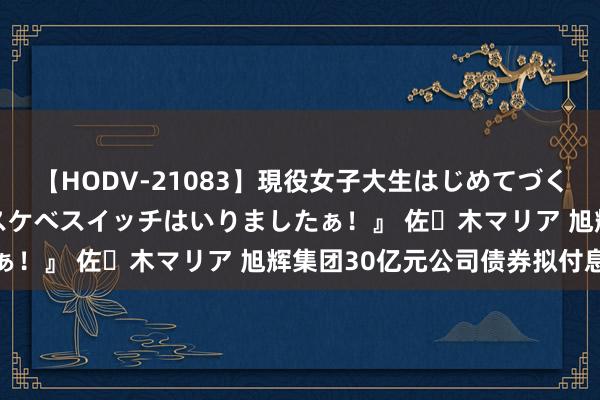 【HODV-21083】現役女子大生はじめてづくしのセックス 『私のドスケベスイッチはいりましたぁ！』 佐々木マリア 旭辉集团30亿元公司债券拟付息