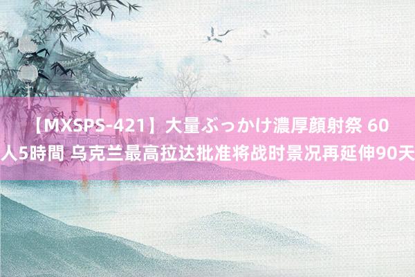 【MXSPS-421】大量ぶっかけ濃厚顔射祭 60人5時間 乌克兰最高拉达批准将战时景况再延伸90天