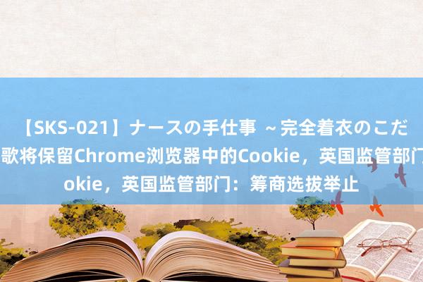 【SKS-021】ナースの手仕事 ～完全着衣のこだわり手コキ～ 谷歌将保留Chrome浏览器中的Cookie，英国监管部门：筹商选拔举止