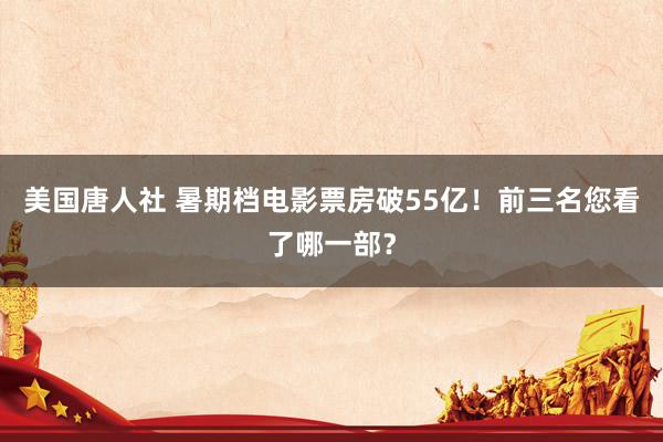 美国唐人社 暑期档电影票房破55亿！前三名您看了哪一部？