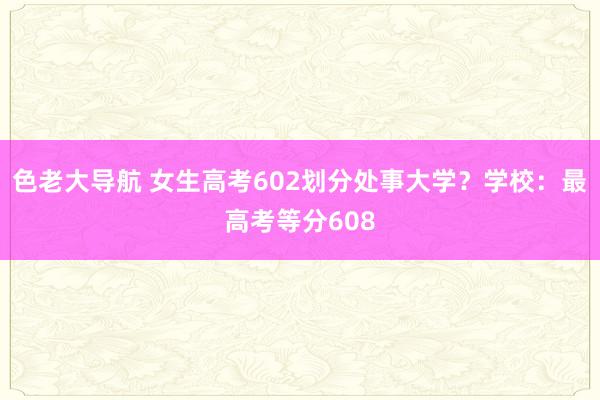 色老大导航 女生高考602划分处事大学？学校：最高考等分608