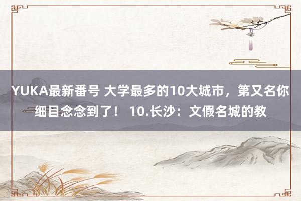 YUKA最新番号 大学最多的10大城市，第又名你细目念念到了！ 10.长沙：文假名城的教