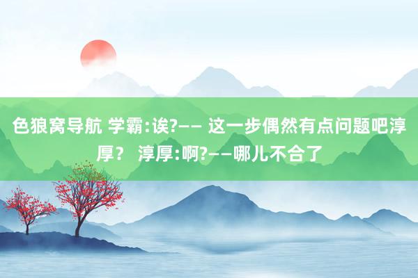 色狼窝导航 学霸:诶?—— 这一步偶然有点问题吧淳厚？ 淳厚:啊?——哪儿不合了