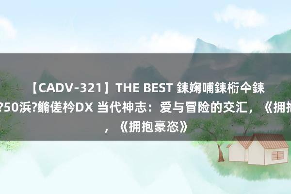 【CADV-321】THE BEST 銇婅哺銇椼仐銇俱仚銆?50浜?鏅傞枔DX 当代神志：爱与冒险的交汇，《拥抱豪恣》