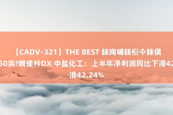 【CADV-321】THE BEST 銇婅哺銇椼仐銇俱仚銆?50浜?鏅傞枔DX 中盐化工：上半年净利润同比下滑42.24%