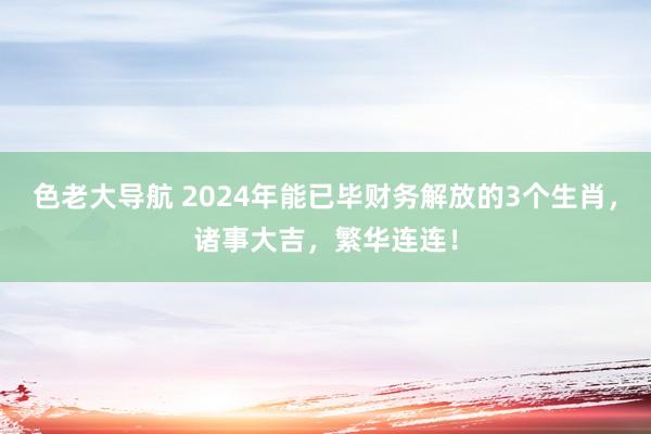 色老大导航 2024年能已毕财务解放的3个生肖，诸事大吉，繁华连连！