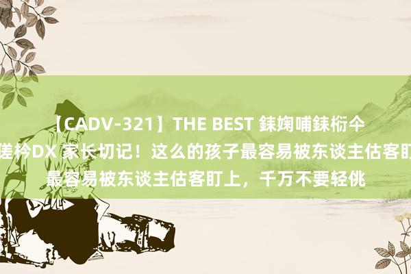 【CADV-321】THE BEST 銇婅哺銇椼仐銇俱仚銆?50浜?鏅傞枔DX 家长切记！这么的孩子最容易被东谈主估客盯上，千万不要轻佻