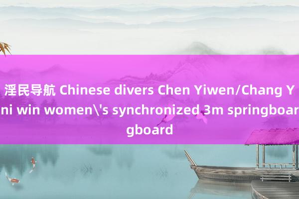 淫民导航 Chinese divers Chen Yiwen/Chang Yani win women's synchronized 3m springboard