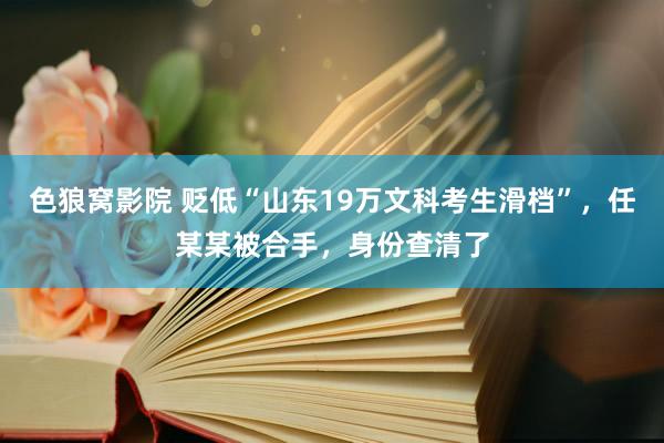 色狼窝影院 贬低“山东19万文科考生滑档”，任某某被合手，身份查清了