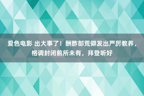 爱色电影 出大事了！酬酢部荒僻发出严厉教养，格调封闭前所未有，拜登听好