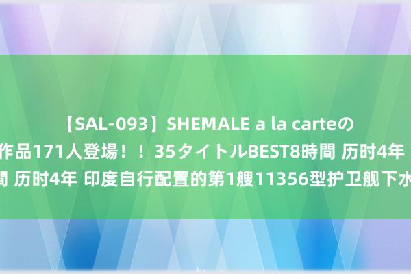 【SAL-093】SHEMALE a la carteの歴史 2008～2011 国内作品171人登場！！35タイトルBEST8時間 历时4年 印度自行配置的第1艘11356型护卫舰下水 舰体却光溜溜的