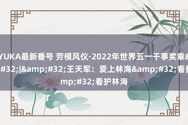 YUKA最新番号 劳模风仪·2022年世界五一干事奖章&#32;|&#32;王天军：爱上林海&#32;看护林海