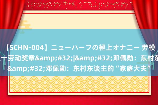 【SCHN-004】ニューハーフの極上オナニー 劳模仪态·2024年天下五一劳动奖章&#32;|&#32;邓佩勋：东村东谈主的“家庭大夫”