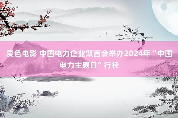 爱色电影 中国电力企业聚首会举办2024年“中国电力主题日”行径