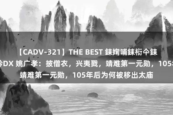 【CADV-321】THE BEST 銇婅哺銇椼仐銇俱仚銆?50浜?鏅傞枔DX 姚广孝：披僧衣，兴夷戮，靖难第一元勋，105年后为何被移出太庙