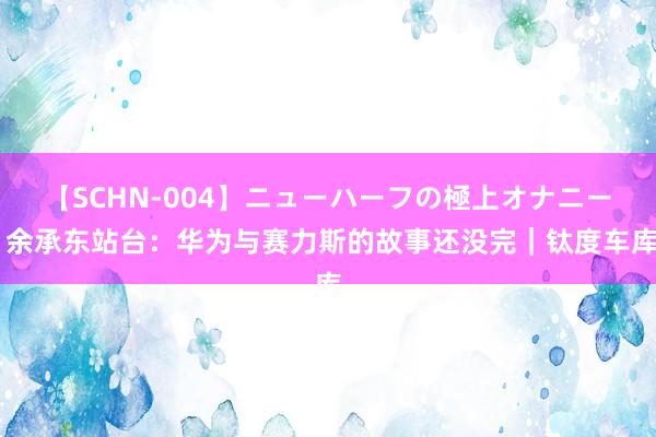 【SCHN-004】ニューハーフの極上オナニー 余承东站台：华为与赛力斯的故事还没完｜钛度车库