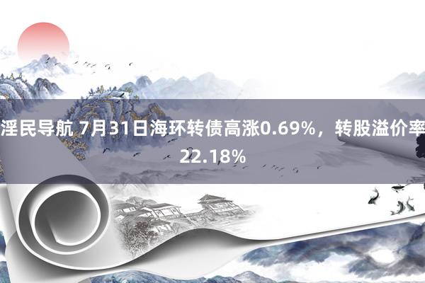 淫民导航 7月31日海环转债高涨0.69%，转股溢价率22.18%