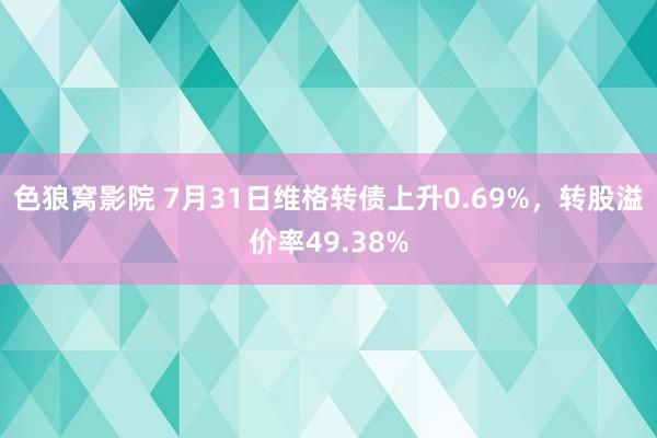 色狼窝影院 7月31日维格转债上升0.69%，转股溢价率49.38%