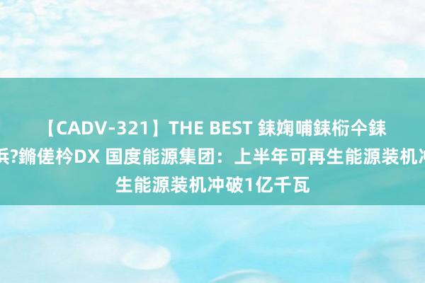 【CADV-321】THE BEST 銇婅哺銇椼仐銇俱仚銆?50浜?鏅傞枔DX 国度能源集团：上半年可再生能源装机冲破1亿千瓦