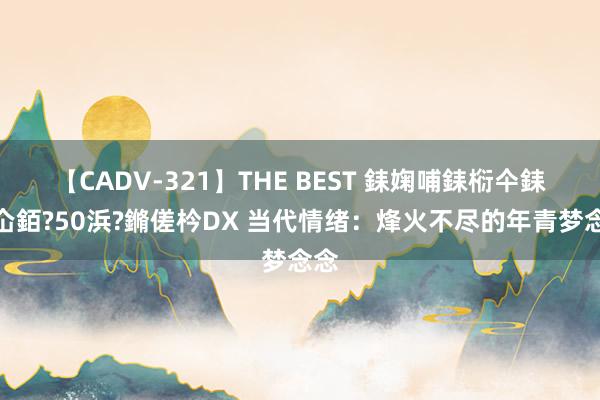 【CADV-321】THE BEST 銇婅哺銇椼仐銇俱仚銆?50浜?鏅傞枔DX 当代情绪：烽火不尽的年青梦念念