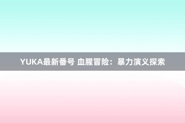 YUKA最新番号 血腥冒险：暴力演义探索