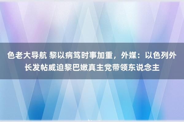 色老大导航 黎以病笃时事加重，外媒：以色列外长发帖威迫黎巴嫩真主党带领东说念主