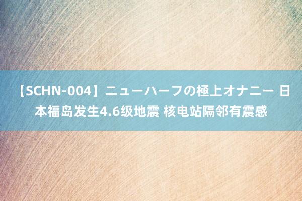 【SCHN-004】ニューハーフの極上オナニー 日本福岛发生4.6级地震 核电站隔邻有震感