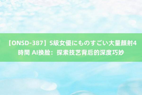 【ONSD-387】S級女優にものすごい大量顔射4時間 AI换脸：探索技艺背后的深度巧妙