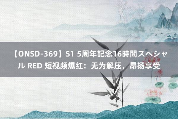 【ONSD-369】S1 5周年記念16時間スペシャル RED 短视频爆红：无为解压，昂扬享受