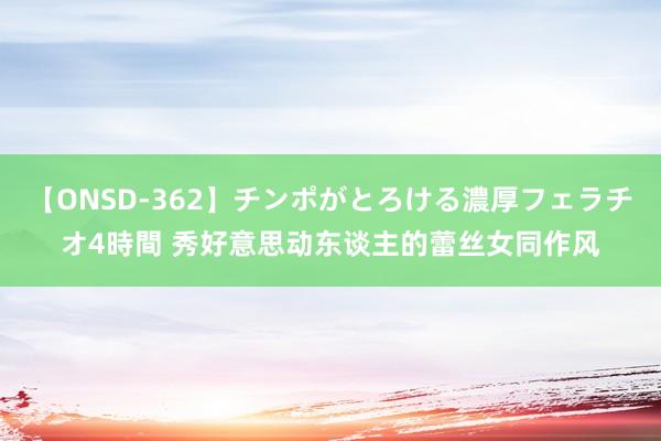 【ONSD-362】チンポがとろける濃厚フェラチオ4時間 秀好意思动东谈主的蕾丝女同作风