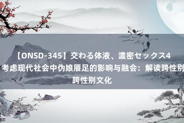 【ONSD-345】交わる体液、濃密セックス4時間 考虑现代社会中伪娘餍足的影响与融会：解读跨性别文化