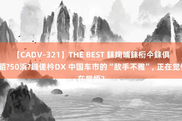 【CADV-321】THE BEST 銇婅哺銇椼仐銇俱仚銆?50浜?鏅傞枔DX 中国车市的“敌手不雅”， 正在觉悟?