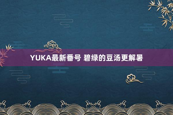 YUKA最新番号 碧绿的豆汤更解暑