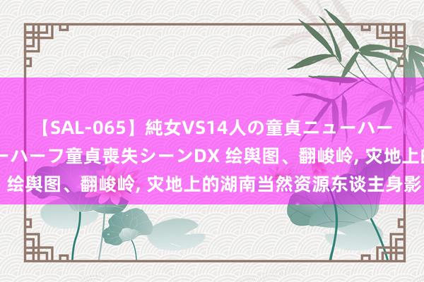 【SAL-065】純女VS14人の童貞ニューハーフ 二度と見れないニューハーフ童貞喪失シーンDX 绘舆图、翻峻岭， 灾地上的湖南当然资源东谈主身影