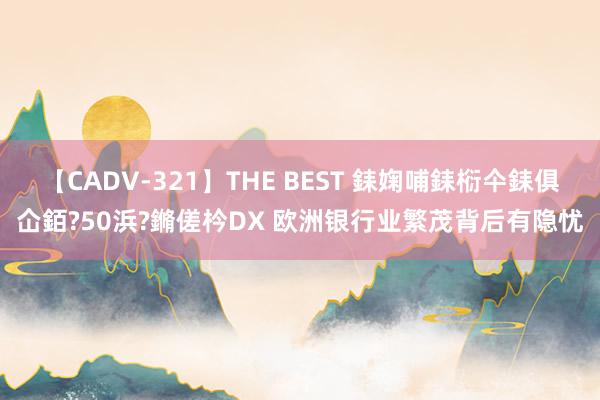 【CADV-321】THE BEST 銇婅哺銇椼仐銇俱仚銆?50浜?鏅傞枔DX 欧洲银行业繁茂背后有隐忧