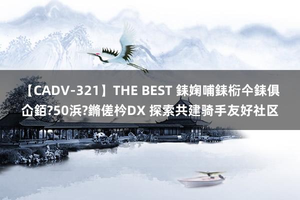 【CADV-321】THE BEST 銇婅哺銇椼仐銇俱仚銆?50浜?鏅傞枔DX 探索共建骑手友好社区