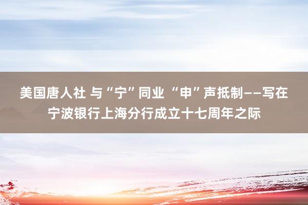 美国唐人社 与“宁”同业 “申”声抵制——写在宁波银行上海分行成立十七周年之际