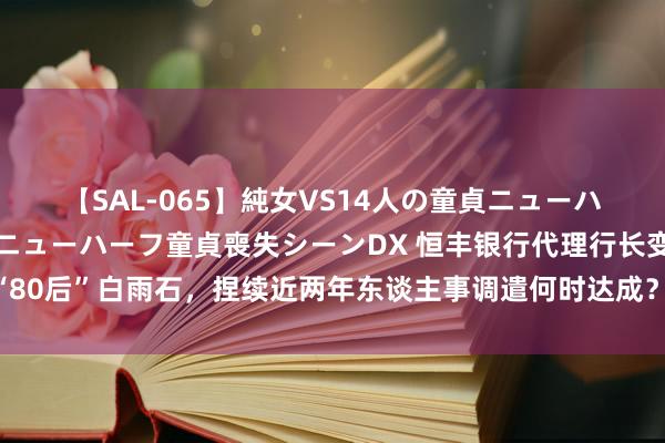 【SAL-065】純女VS14人の童貞ニューハーフ 二度と見れないニューハーフ童貞喪失シーンDX 恒丰银行代理行长变更为“80后”白雨石，捏续近两年东谈主事调遣何时达成？总分行层面近期密集运转社招