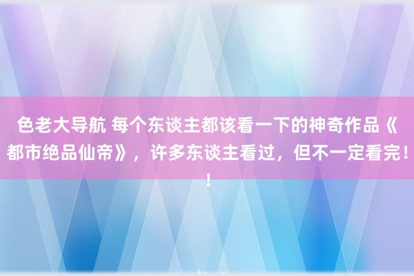 色老大导航 每个东谈主都该看一下的神奇作品《都市绝品仙帝》，许多东谈主看过，但不一定看完！