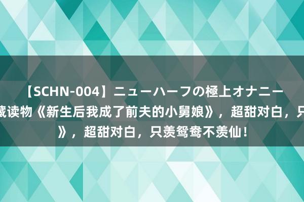 【SCHN-004】ニューハーフの極上オナニー 魔力四射的私藏读物《新生后我成了前夫的小舅娘》，超甜对白，只羡鸳鸯不羡仙！