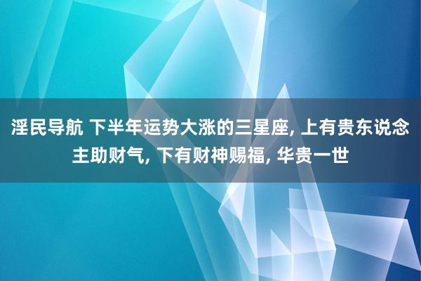 淫民导航 下半年运势大涨的三星座， 上有贵东说念主助财气， 下有财神赐福， 华贵一世