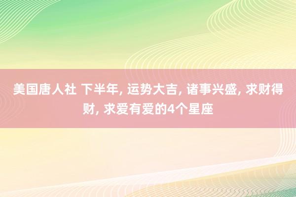 美国唐人社 下半年， 运势大吉， 诸事兴盛， 求财得财， 求爱有爱的4个星座