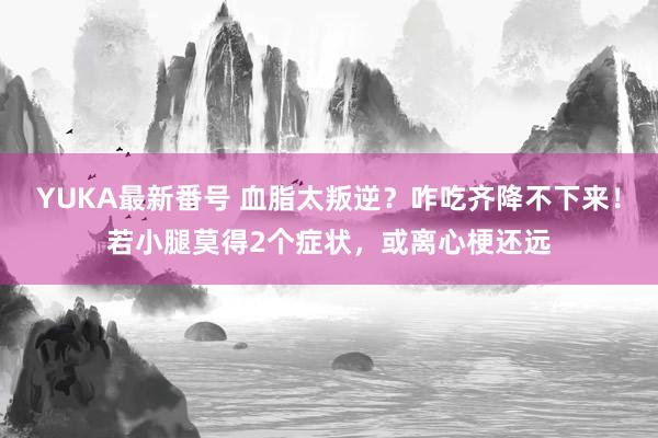 YUKA最新番号 血脂太叛逆？咋吃齐降不下来！若小腿莫得2个症状，或离心梗还远