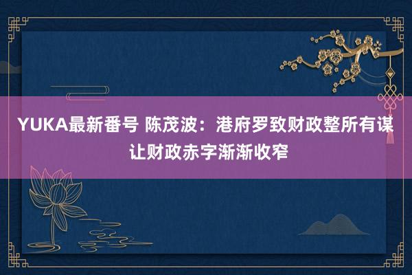 YUKA最新番号 陈茂波：港府罗致财政整所有谋 让财政赤字渐渐收窄