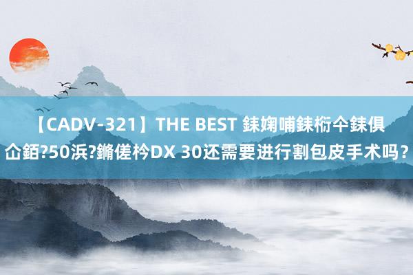 【CADV-321】THE BEST 銇婅哺銇椼仐銇俱仚銆?50浜?鏅傞枔DX 30还需要进行割包皮手术吗？