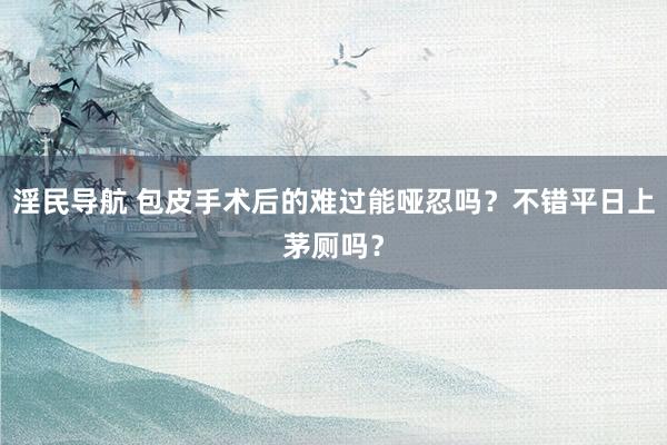 淫民导航 包皮手术后的难过能哑忍吗？不错平日上茅厕吗？