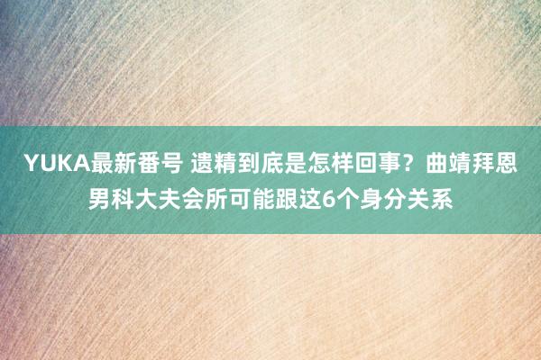 YUKA最新番号 遗精到底是怎样回事？曲靖拜恩男科大夫会所可能跟这6个身分关系