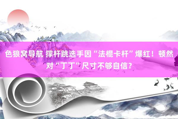 色狼窝导航 撑杆跳选手因“法棍卡杆”爆红！顿然对“丁丁”尺寸不够自信？