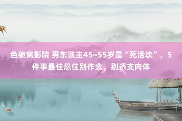 色狼窝影院 男东谈主45~55岁是“死活坎”，5件事最佳忍住别作念，别透支肉体